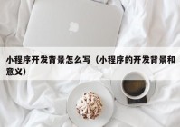 小程序开发背景怎么写（小程序的开发背景和意义）