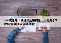 seo优化中下列说法正确的是（下列关于SEO优化说法不正确的是）