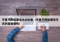 不属于网站建设方式的是（不属于网站建设方式的是租借吗）