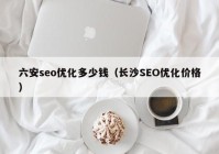 六安seo优化多少钱（长沙SEO优化价格）